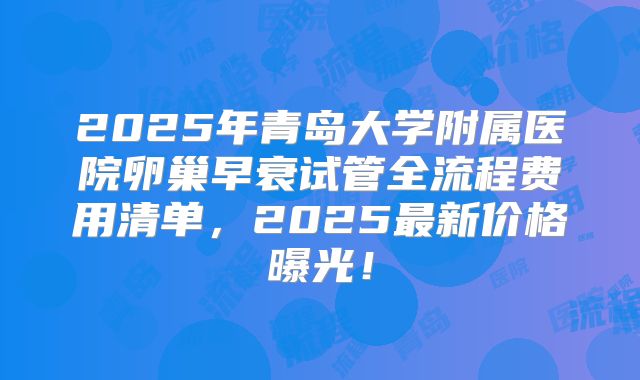 2025年青岛大学附属医院卵巢早衰试管全流程费用清单，2025最新价格曝光！