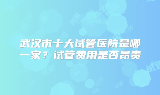 武汉市十大试管医院是哪一家？试管费用是否昂贵