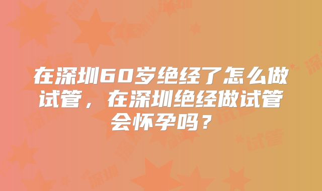 在深圳60岁绝经了怎么做试管，在深圳绝经做试管会怀孕吗？