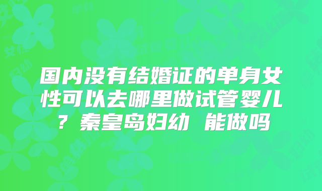国内没有结婚证的单身女性可以去哪里做试管婴儿？秦皇岛妇幼 能做吗