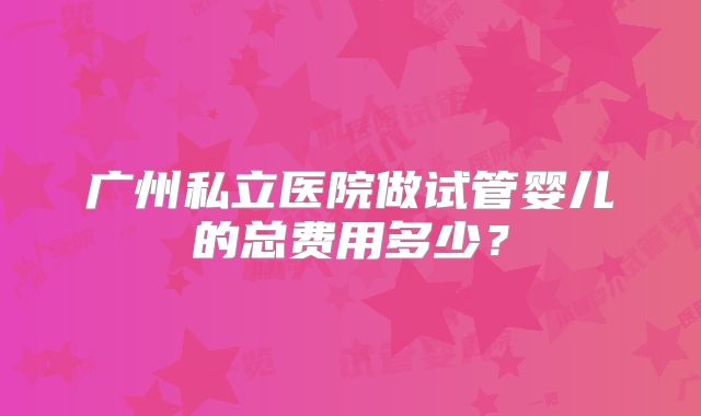 广州私立医院做试管婴儿的总费用多少？