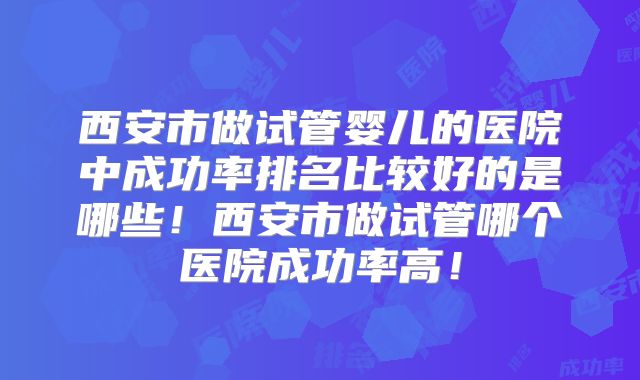 西安市做试管婴儿的医院中成功率排名比较好的是哪些！西安市做试管哪个医院成功率高！