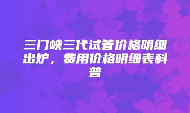三门峡三代试管价格明细出炉，费用价格明细表科普