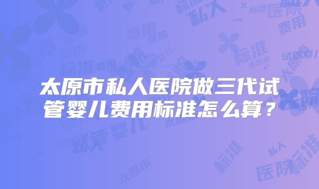 太原市私人医院做三代试管婴儿费用标准怎么算？