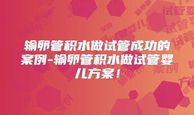输卵管积水做试管成功的案例-输卵管积水做试管婴儿方案!