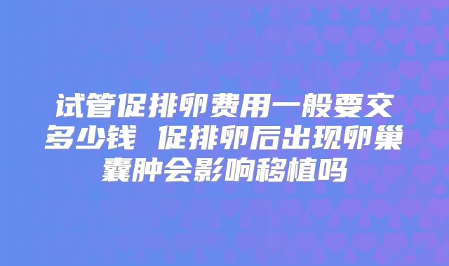 试管促排卵费用一般要交多少钱 促排卵后出现卵巢囊肿会影响移植吗