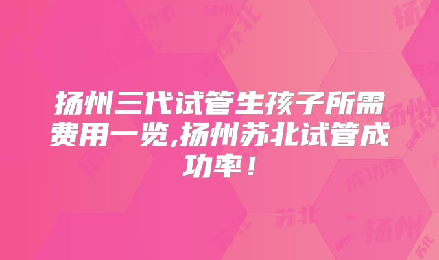 扬州三代试管生孩子所需费用一览,扬州苏北试管成功率！