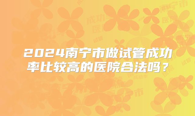2024南宁市做试管成功率比较高的医院合法吗?