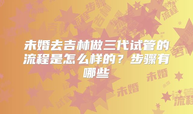 未婚去吉林做三代试管的流程是怎么样的？步骤有哪些