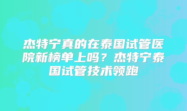 杰特宁真的在泰国试管医院新榜单上吗？杰特宁泰国试管技术领跑