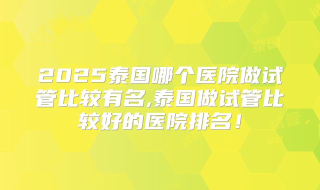 2025泰国哪个医院做试管比较有名,泰国做试管比较好的医院排名！