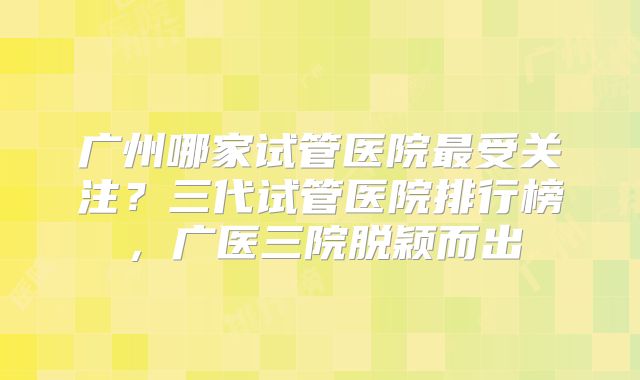 广州哪家试管医院最受关注?三代试管医院排行榜,广医三院脱颖而出