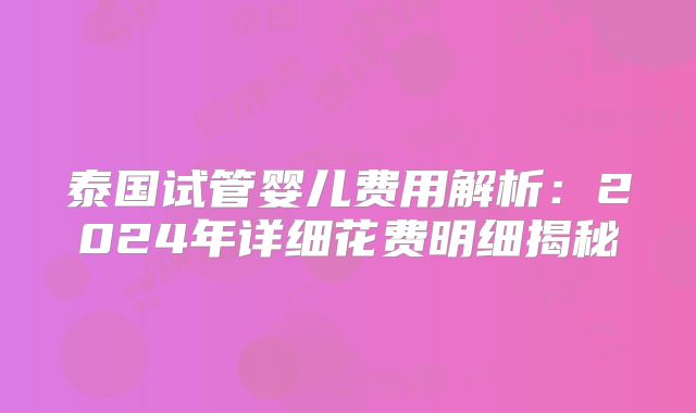 泰国试管婴儿费用解析：2024年详细花费明细揭秘