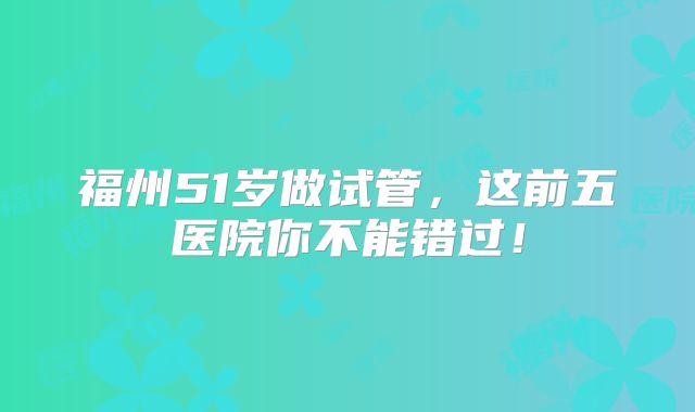 福州51岁做试管，这前五医院你不能错过！