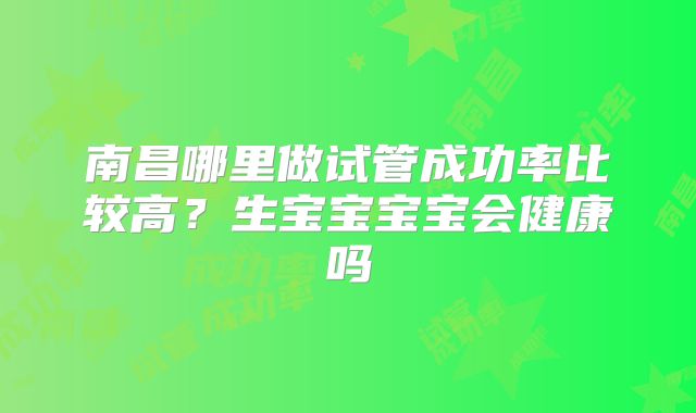 南昌哪里做试管成功率比较高？生宝宝宝宝会健康吗