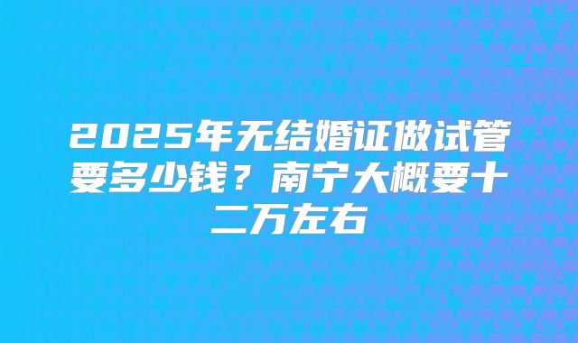 2025年无结婚证做试管要多少钱?南宁大概要十二万左右