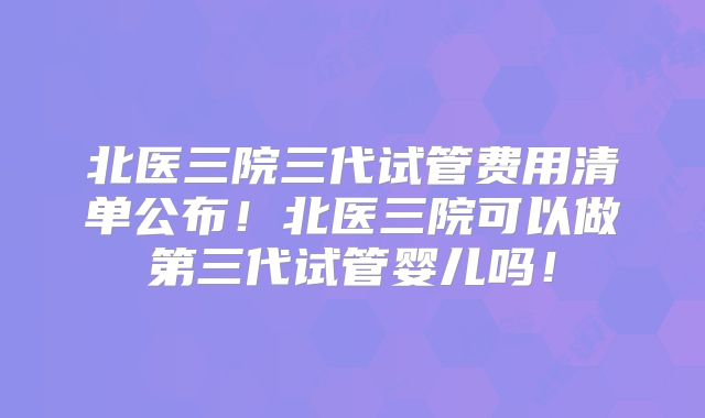 北医三院三代试管费用清单公布！北医三院可以做第三代试管婴儿吗！