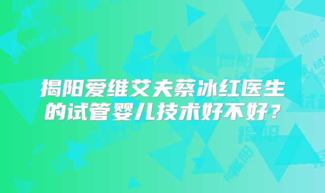 揭阳爱维艾夫蔡冰红医生的试管婴儿技术好不好?
