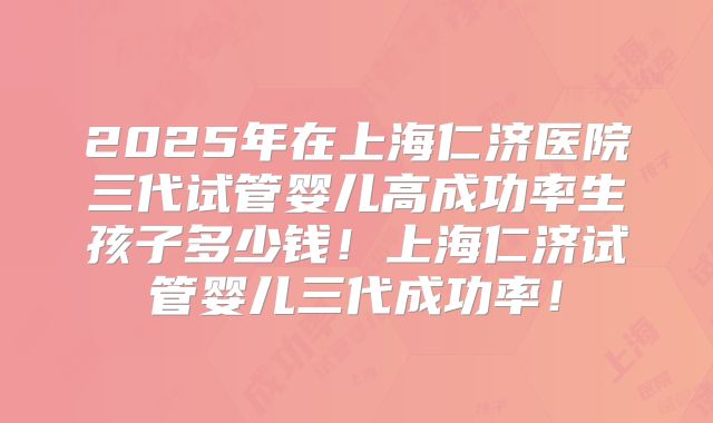 2025年在上海仁济医院三代试管婴儿高成功率生孩子多少钱！上海仁济试管婴儿三代成功率！