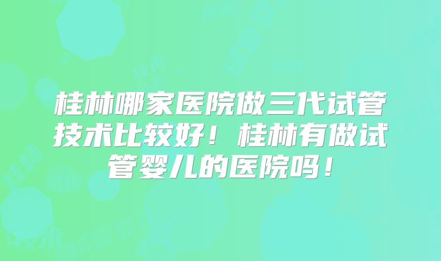 桂林哪家医院做三代试管技术比较好！桂林有做试管婴儿的医院吗！
