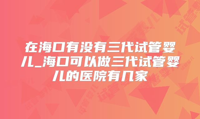在海口有没有三代试管婴儿_海口可以做三代试管婴儿的医院有几家