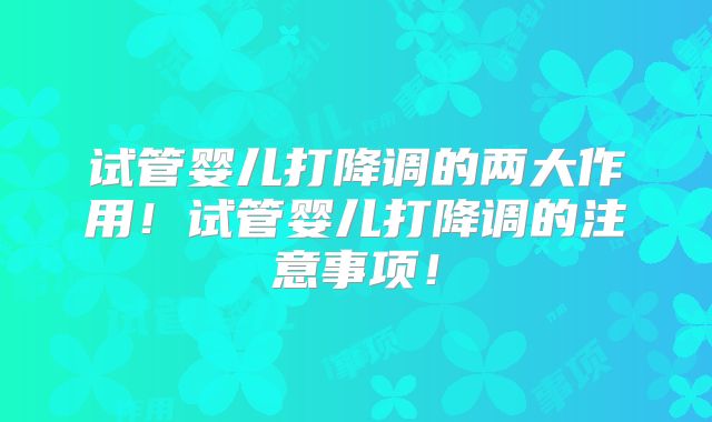 试管婴儿打降调的两大作用!试管婴儿打降调的注意事项!