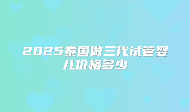 2025泰国做三代试管婴儿价格多少