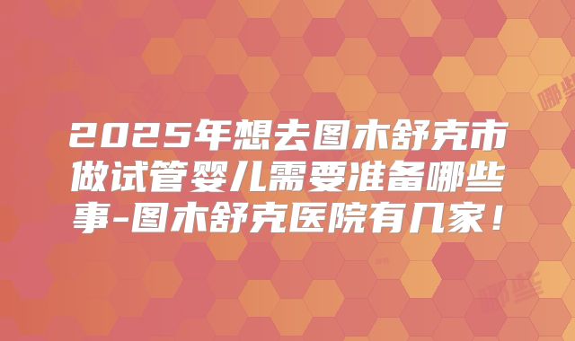 2025年想去图木舒克市做试管婴儿需要准备哪些事-图木舒克医院有几家！