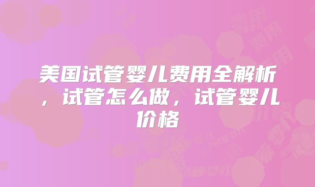 美国试管婴儿费用全解析，试管怎么做，试管婴儿价格