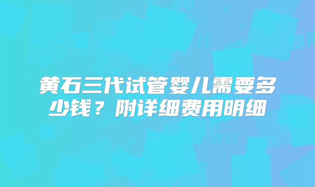 黄石三代试管婴儿需要多少钱?附详细费用明细