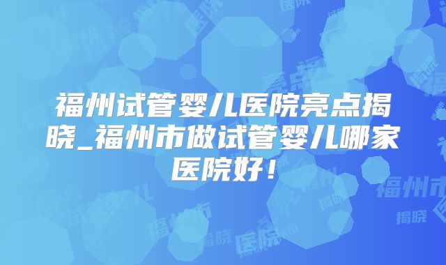 福州试管婴儿医院亮点揭晓_福州市做试管婴儿哪家医院好！