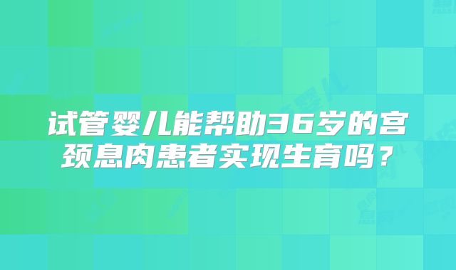 试管婴儿能帮助36岁的宫颈息肉患者实现生育吗?