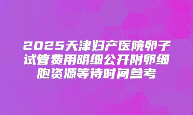 2025天津妇产医院卵子试管费用明细公开附卵细胞资源等待时间参考