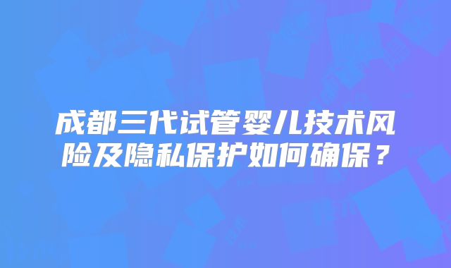 成都三代试管婴儿技术风险及隐私保护如何确保？