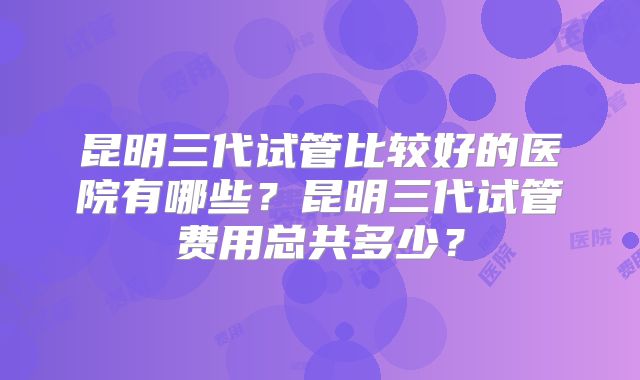 昆明三代试管比较好的医院有哪些？昆明三代试管费用总共多少？