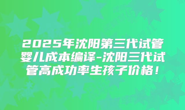 2025年沈阳第三代试管婴儿成本编译-沈阳三代试管高成功率生孩子价格！