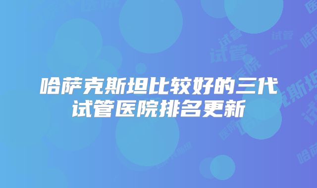 哈萨克斯坦比较好的三代试管医院排名更新