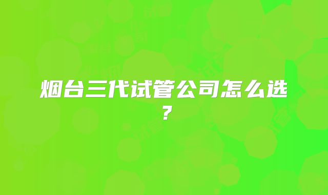 烟台三代试管公司怎么选？