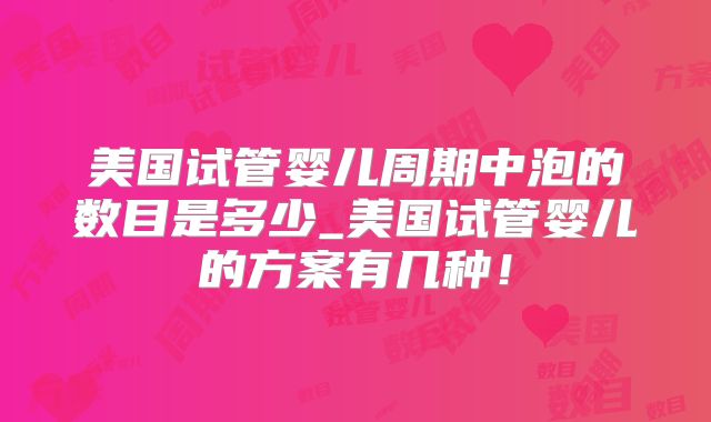 美国试管婴儿周期中泡的数目是多少_美国试管婴儿的方案有几种！