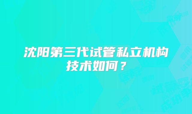 沈阳第三代试管私立机构技术如何?