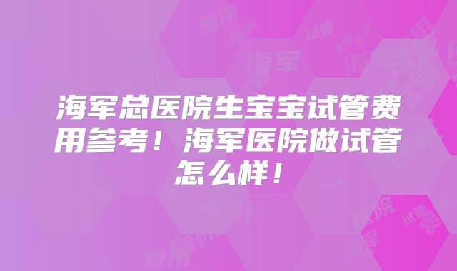 海军总医院生宝宝试管费用参考!海军医院做试管怎么样!
