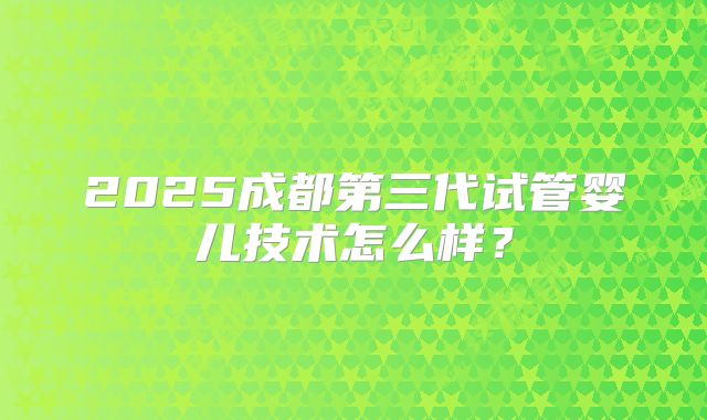 2025成都第三代试管婴儿技术怎么样？
