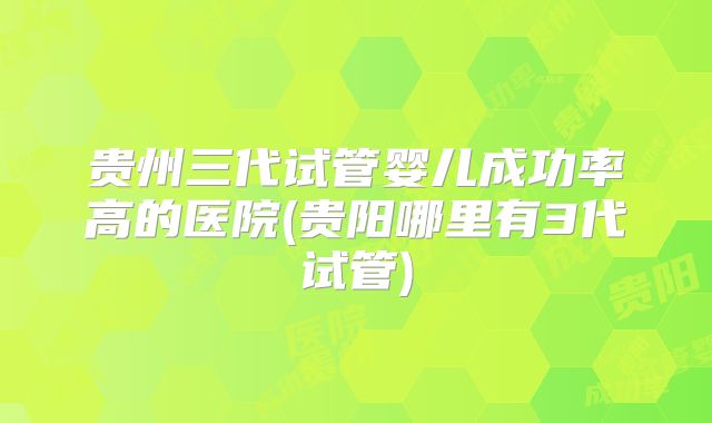 贵州三代试管婴儿成功率高的医院(贵阳哪里有3代试管)
