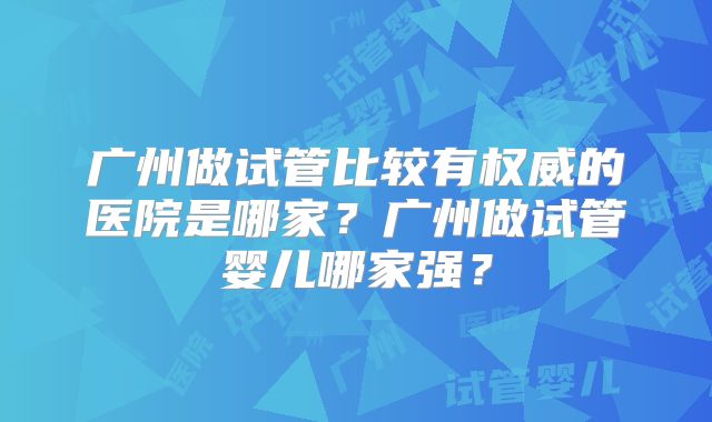 广州做试管比较有权威的医院是哪家？广州做试管婴儿哪家强？