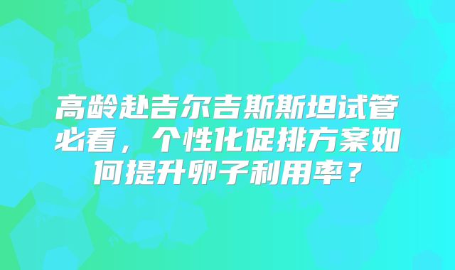 高龄赴吉尔吉斯斯坦试管必看,个性化促排方案如何提升卵子利用率?