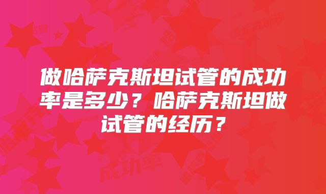 做哈萨克斯坦试管的成功率是多少?哈萨克斯坦做试管的经历?