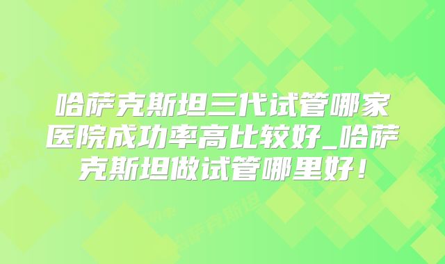 哈萨克斯坦三代试管哪家医院成功率高比较好_哈萨克斯坦做试管哪里好！