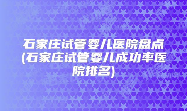 石家庄试管婴儿医院盘点(石家庄试管婴儿成功率医院排名)