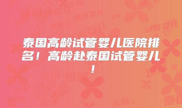 泰国高龄试管婴儿医院排名！高龄赴泰国试管婴儿！