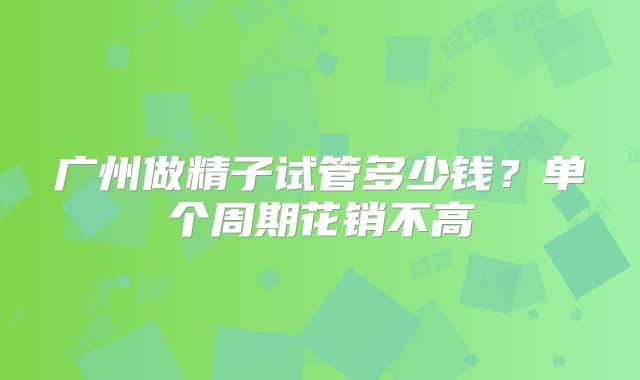 广州做精子试管多少钱？单个周期花销不高